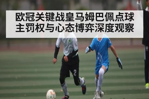 欧冠关键战皇马姆巴佩点球主罚权与心态博弈深度观察