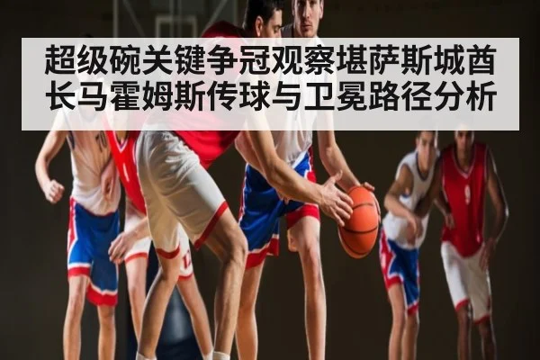 超级碗关键争冠观察堪萨斯城酋长马霍姆斯传球与卫冕路径分析